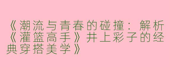 《潮流与青春的碰撞：解析《灌篮高手》井上彩子的经典穿搭美学》