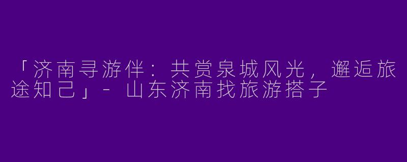 「济南寻游伴：共赏泉城风光，邂逅旅途知己」-山东济南找旅游搭子