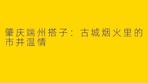 肇庆端州搭子：古城烟火里的市井温情