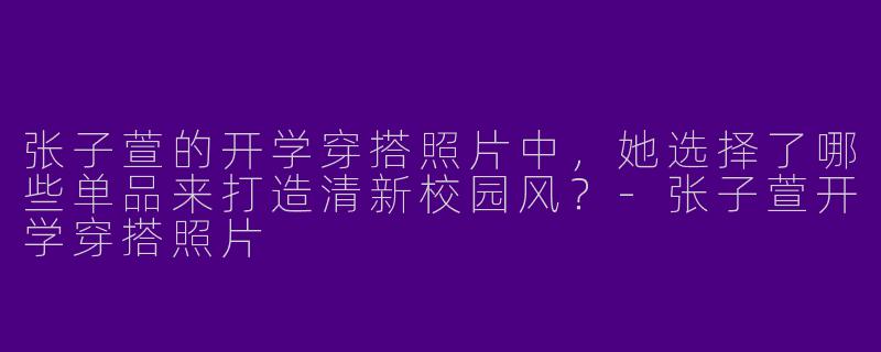 张子萱的开学穿搭照片中，她选择了哪些单品来打造清新校园风？-张子萱开学穿搭照片