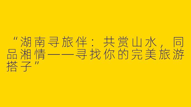 “湖南寻旅伴：共赏山水，同品湘情——寻找你的完美旅游搭子”
