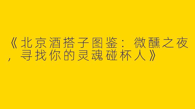 《北京酒搭子图鉴：微醺之夜，寻找你的灵魂碰杯人》
