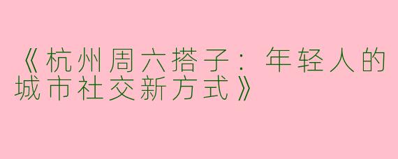 《杭州周六搭子：年轻人的城市社交新方式》