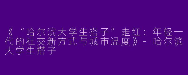 《“哈尔滨大学生搭子”走红：年轻一代的社交新方式与城市温度》-哈尔滨大学生搭子