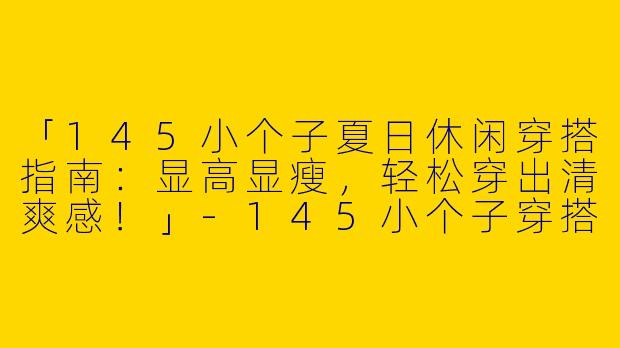 「145小个子夏日休闲穿搭指南：显高显瘦，轻松穿出清爽感！」-145小个子穿搭夏休闲