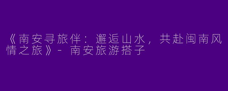 《南安寻旅伴：邂逅山水，共赴闽南风情之旅》-南安旅游搭子
