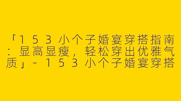 「153小个子婚宴穿搭指南：显高显瘦，轻松穿出优雅气质」-153小个子婚宴穿搭女
