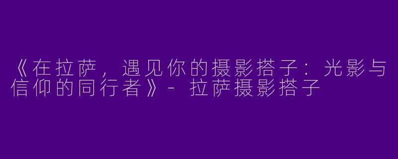 《在拉萨，遇见你的摄影搭子：光影与信仰的同行者》-拉萨摄影搭子