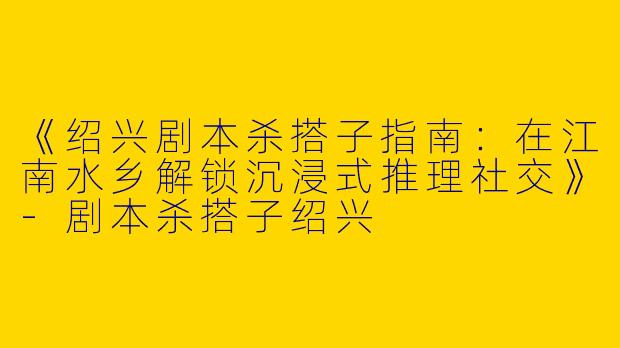 《绍兴剧本杀搭子指南：在江南水乡解锁沉浸式推理社交》-剧本杀搭子绍兴