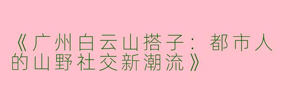 《广州白云山搭子：都市人的山野社交新潮流》