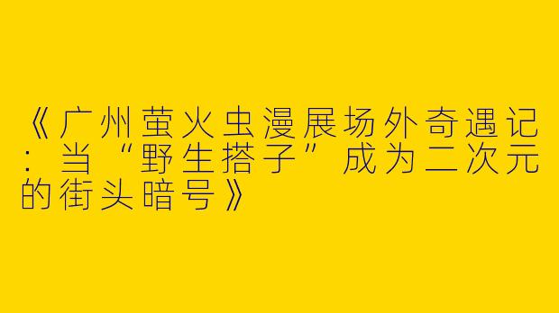 《广州萤火虫漫展场外奇遇记：当“野生搭子”成为二次元的街头暗号》