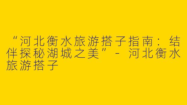 “河北衡水旅游搭子指南：结伴探秘湖城之美”-河北衡水旅游搭子