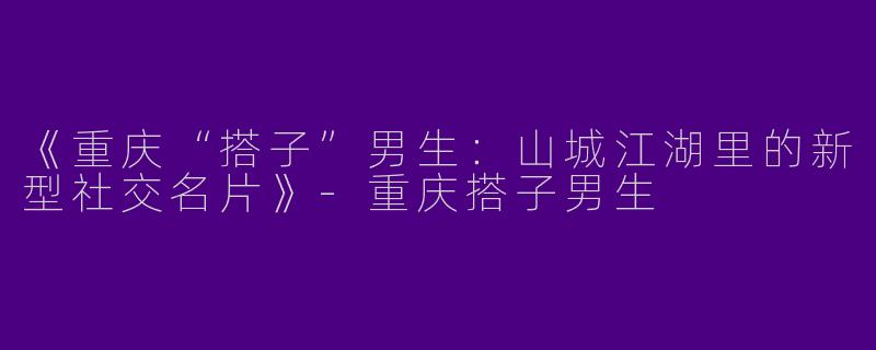 《重庆“搭子”男生：山城江湖里的新型社交名片》-重庆搭子男生