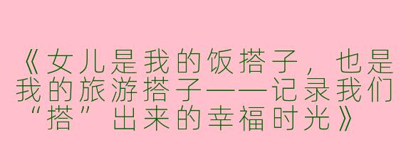 《女儿是我的饭搭子，也是我的旅游搭子——记录我们“搭”出来的幸福时光》