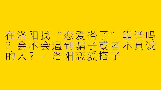 在洛阳找“恋爱搭子”靠谱吗？会不会遇到骗子或者不真诚的人？-洛阳恋爱搭子