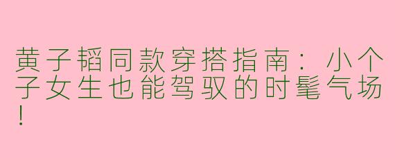 黄子韬同款穿搭指南：小个子女生也能驾驭的时髦气场！
