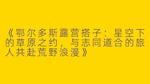 《鄂尔多斯露营搭子：星空下的草原之约，与志同道合的旅人共赴荒野浪漫》