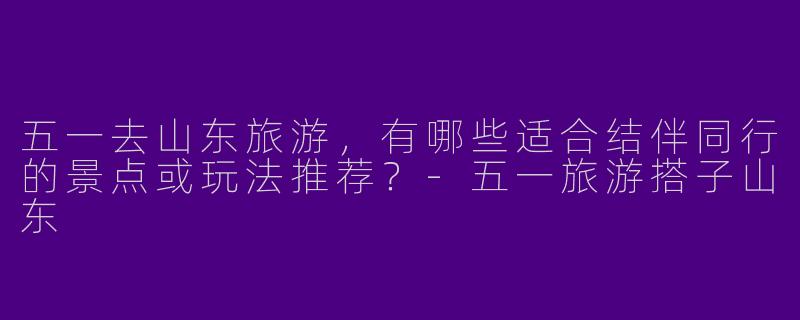 五一去山东旅游，有哪些适合结伴同行的景点或玩法推荐？