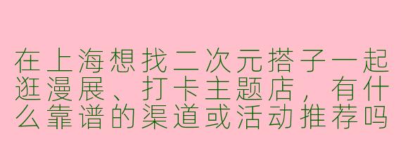 在上海想找二次元搭子一起逛漫展、打卡主题店，有什么靠谱的渠道或活动推荐吗？