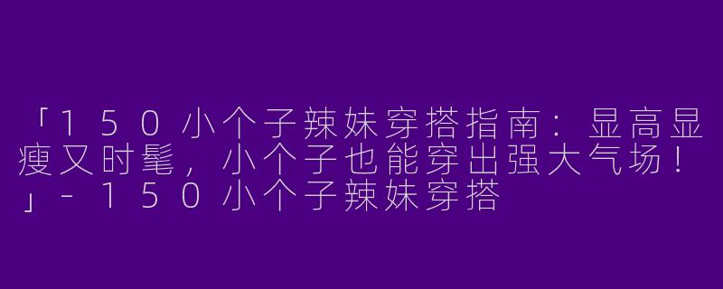 「150小个子辣妹穿搭指南：显高显瘦又时髦，小个子也能穿出强大气场！」-150小个子辣妹穿搭