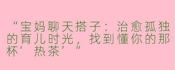 “宝妈聊天搭子：治愈孤独的育儿时光，找到懂你的那杯‘热茶’”