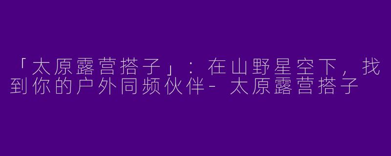 「太原露营搭子」：在山野星空下，找到你的户外同频伙伴-太原露营搭子