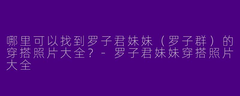 哪里可以找到罗子君妹妹（罗子群）的穿搭照片大全？-罗子君妹妹穿搭照片大全