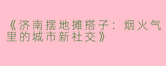 《济南摆地摊搭子：烟火气里的城市新社交》
