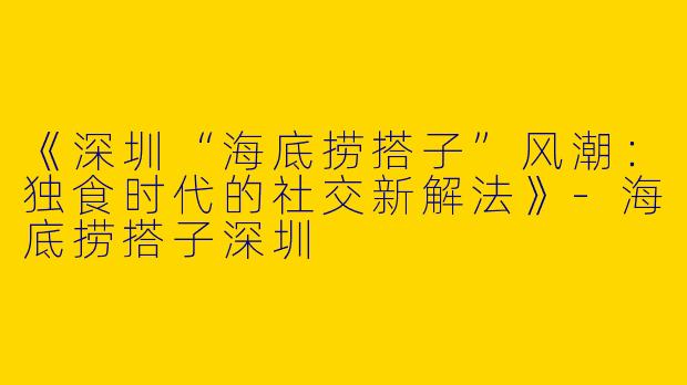 《深圳“海底捞搭子”风潮：独食时代的社交新解法》-海底捞搭子深圳