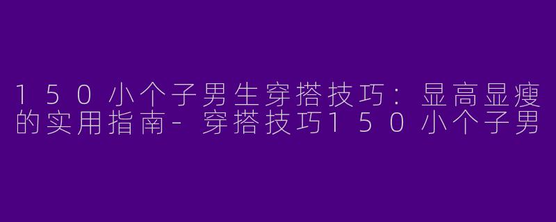 150小个子男生穿搭技巧：显高显瘦的实用指南-穿搭技巧150小个子男