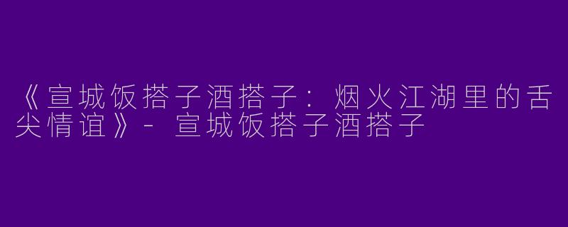 《宣城饭搭子酒搭子：烟火江湖里的舌尖情谊》-宣城饭搭子酒搭子