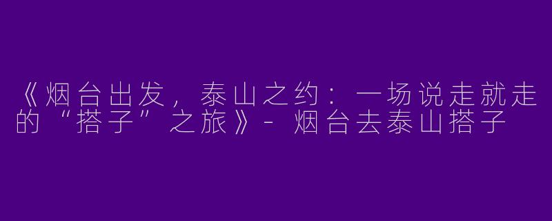 《烟台出发，泰山之约：一场说走就走的“搭子”之旅》-烟台去泰山搭子