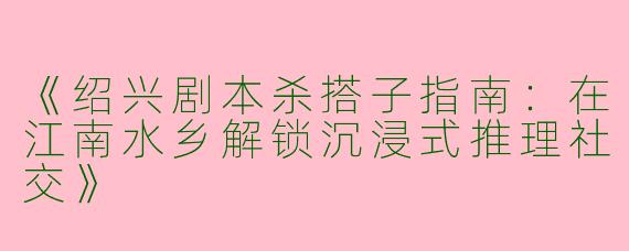 《绍兴剧本杀搭子指南：在江南水乡解锁沉浸式推理社交》