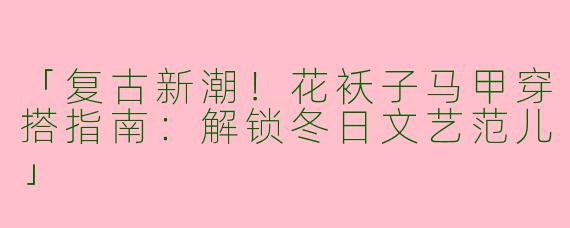 「复古新潮！花袄子马甲穿搭指南：解锁冬日文艺范儿」