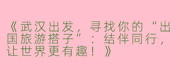 《武汉出发，寻找你的“出国旅游搭子”：结伴同行，让世界更有趣！》