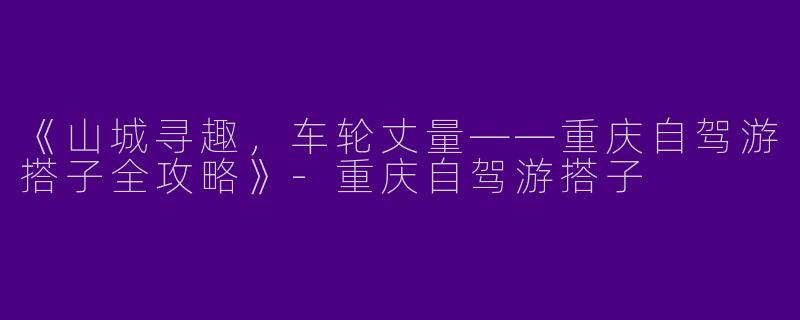 《山城寻趣，车轮丈量——重庆自驾游搭子全攻略》-重庆自驾游搭子