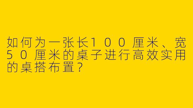 如何为一张长100厘米、宽50厘米的桌子进行高效实用的桌搭布置？