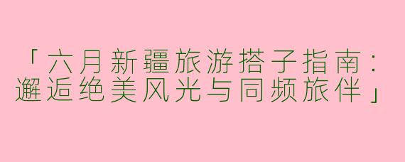 「六月新疆旅游搭子指南：邂逅绝美风光与同频旅伴」
