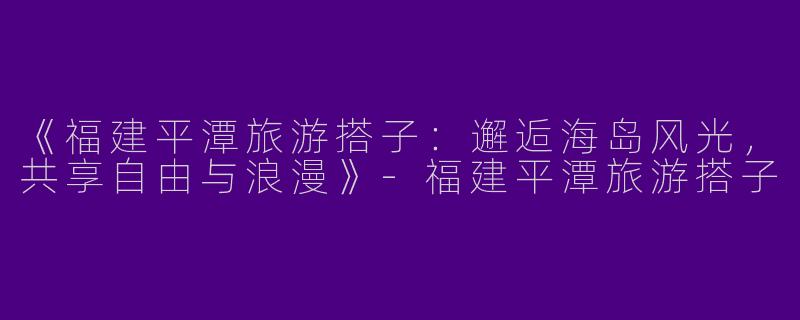 《福建平潭旅游搭子：邂逅海岛风光，共享自由与浪漫》-福建平潭旅游搭子