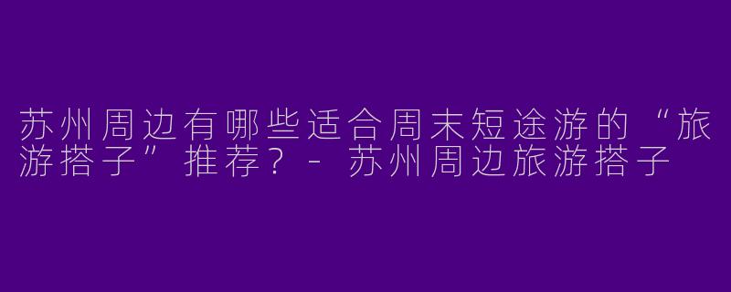 苏州周边有哪些适合周末短途游的“旅游搭子”推荐？-苏州周边旅游搭子