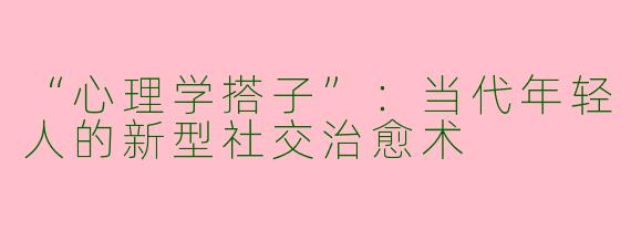 “心理学搭子”：当代年轻人的新型社交治愈术