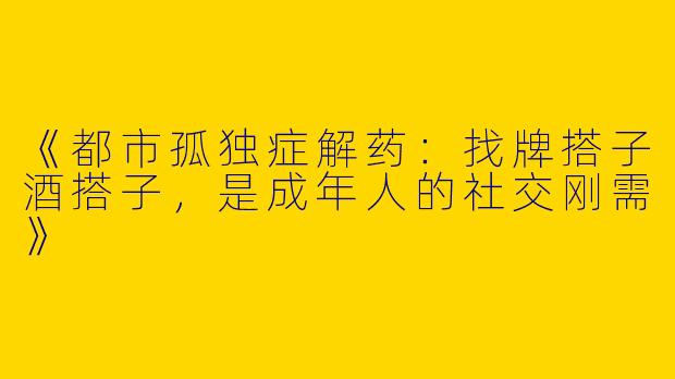 《都市孤独症解药：找牌搭子酒搭子，是成年人的社交刚需》