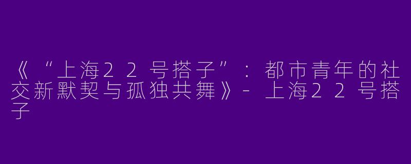 《“上海22号搭子”：都市青年的社交新默契与孤独共舞》-上海22号搭子