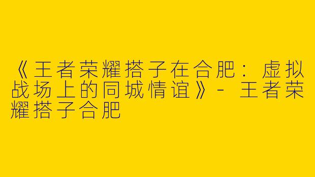 《王者荣耀搭子在合肥：虚拟战场上的同城情谊》-王者荣耀搭子合肥
