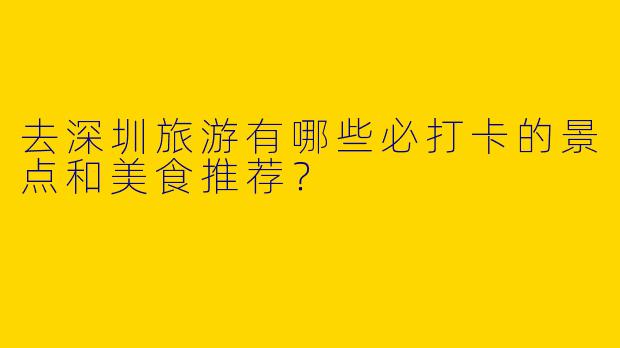 去深圳旅游有哪些必打卡的景点和美食推荐？