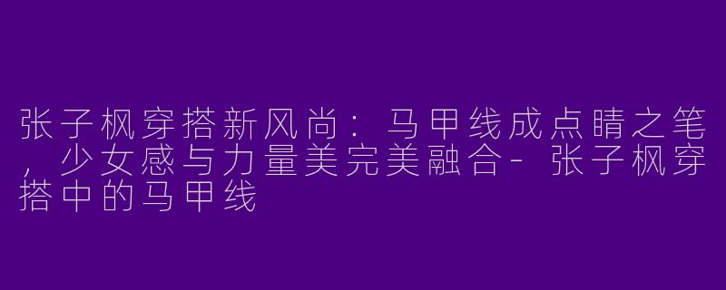 张子枫穿搭新风尚：马甲线成点睛之笔，少女感与力量美完美融合-张子枫穿搭中的马甲线