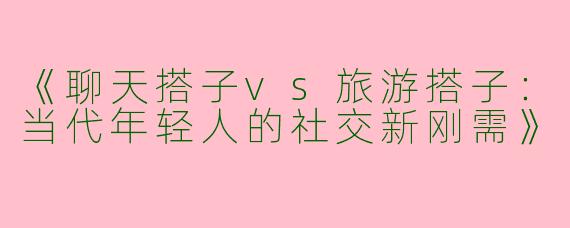 《聊天搭子vs旅游搭子：当代年轻人的社交新刚需》