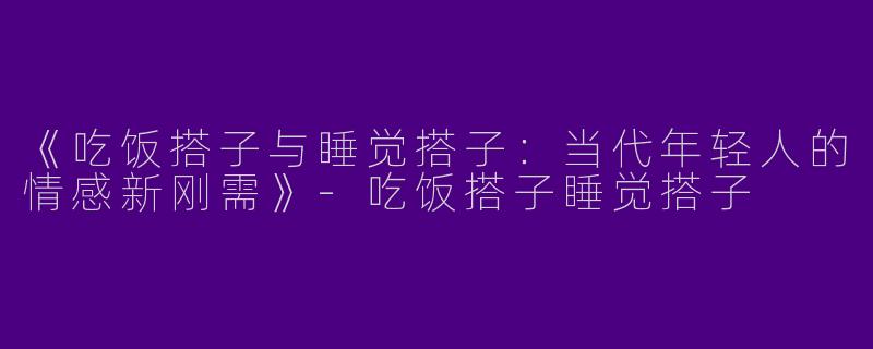 《吃饭搭子与睡觉搭子：当代年轻人的情感新刚需》-吃饭搭子睡觉搭子
