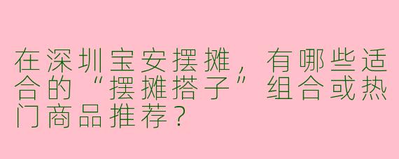 在深圳宝安摆摊，有哪些适合的“摆摊搭子”组合或热门商品推荐？