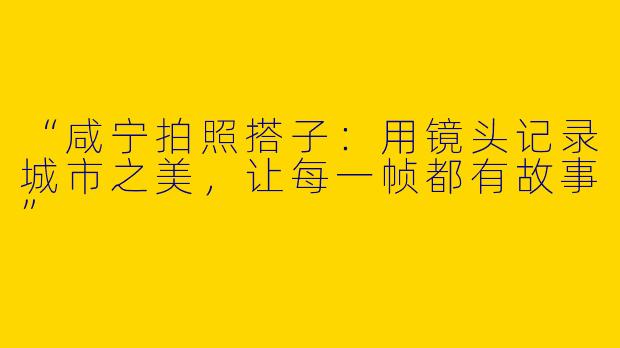 “咸宁拍照搭子：用镜头记录城市之美，让每一帧都有故事”